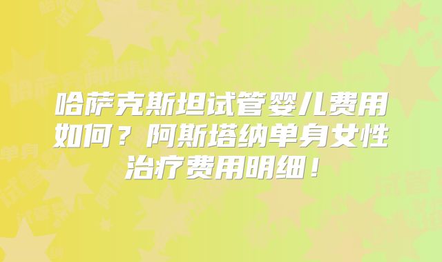 哈萨克斯坦试管婴儿费用如何？阿斯塔纳单身女性治疗费用明细！