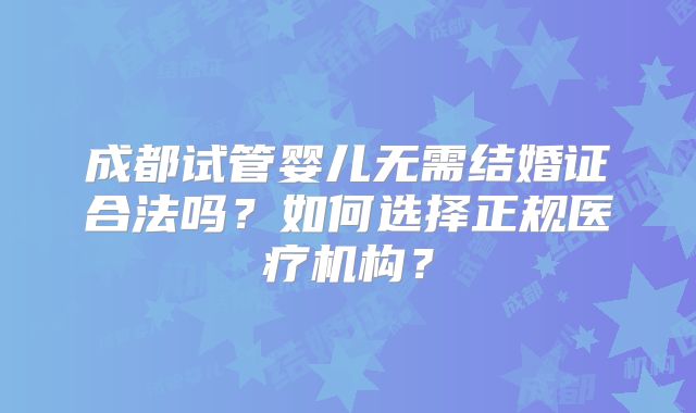 成都试管婴儿无需结婚证合法吗？如何选择正规医疗机构？