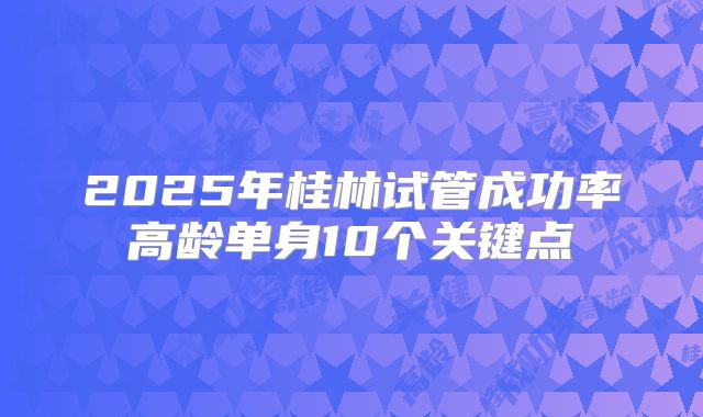2025年桂林试管成功率高龄单身10个关键点