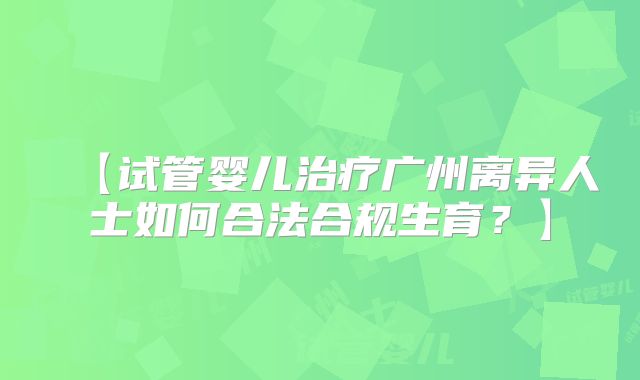 【试管婴儿治疗广州离异人士如何合法合规生育？】
