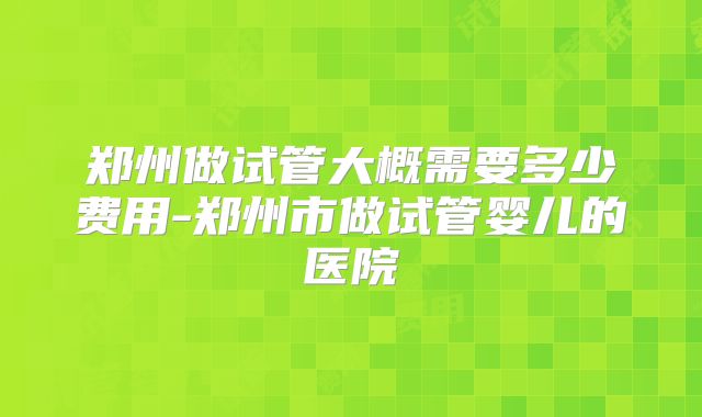 郑州做试管大概需要多少费用-郑州市做试管婴儿的医院