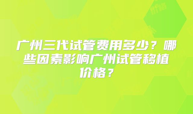 广州三代试管费用多少?哪些因素影响广州试管移植价格?