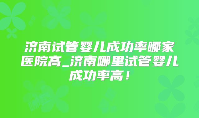 济南试管婴儿成功率哪家医院高_济南哪里试管婴儿成功率高!