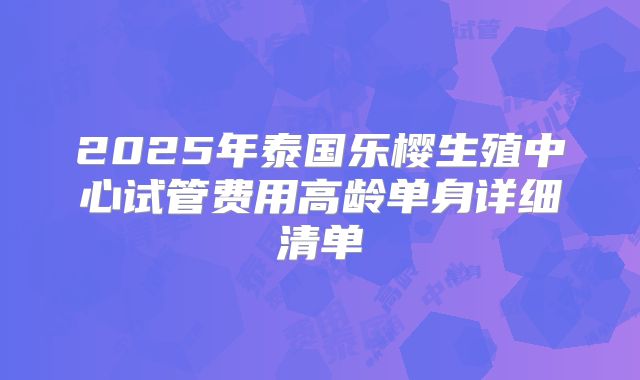 2025年泰国乐樱生殖中心试管费用高龄单身详细清单