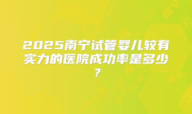 2025南宁试管婴儿较有实力的医院成功率是多少?
