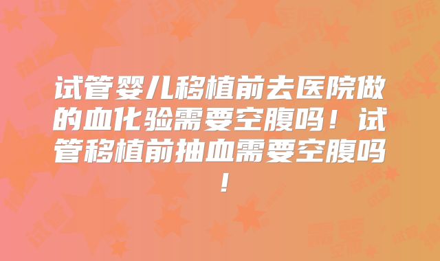 试管婴儿移植前去医院做的血化验需要空腹吗！试管移植前抽血需要空腹吗！