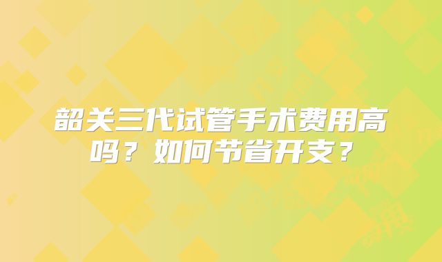 韶关三代试管手术费用高吗?如何节省开支?