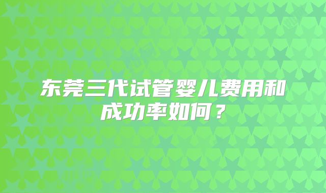 东莞三代试管婴儿费用和成功率如何?