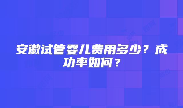 安徽试管婴儿费用多少？成功率如何？