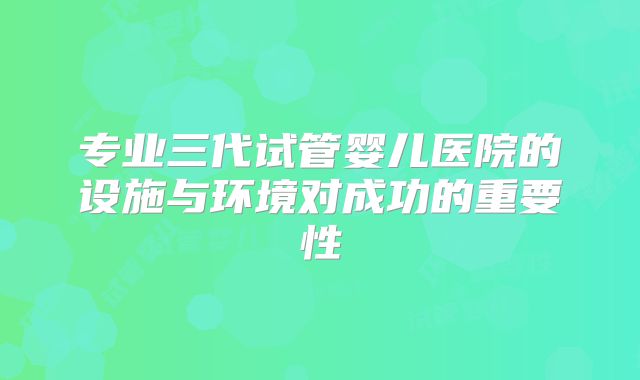 专业三代试管婴儿医院的设施与环境对成功的重要性
