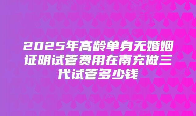2025年高龄单身无婚姻证明试管费用在南充做三代试管多少钱