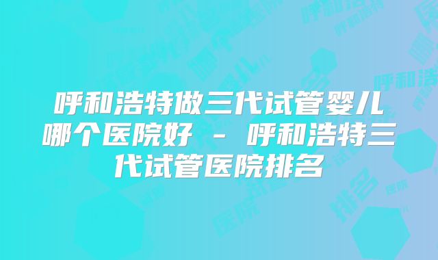 呼和浩特做三代试管婴儿哪个医院好 - 呼和浩特三代试管医院排名