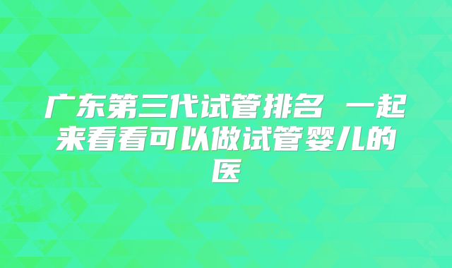 广东第三代试管排名 一起来看看可以做试管婴儿的医