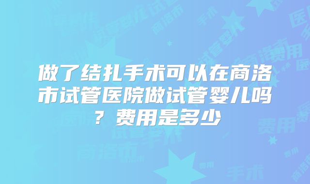 做了结扎手术可以在商洛市试管医院做试管婴儿吗?费用是多少