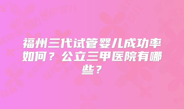 福州三代试管婴儿成功率如何?公立三甲医院有哪些?