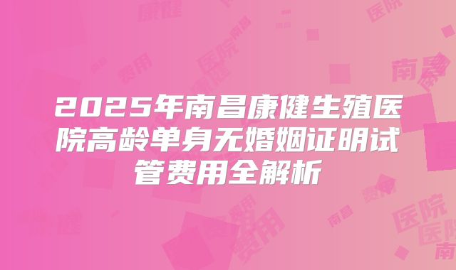 2025年南昌康健生殖医院高龄单身无婚姻证明试管费用全解析