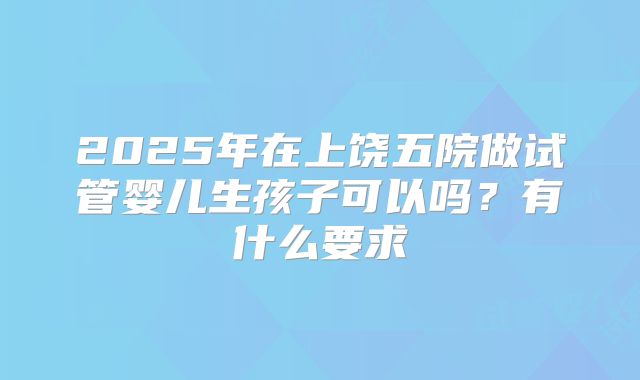 2025年在上饶五院做试管婴儿生孩子可以吗？有什么要求