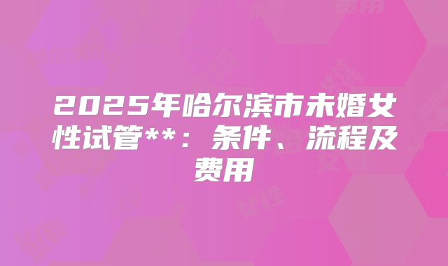 2025年哈尔滨市未婚女性试管**：条件、流程及费用