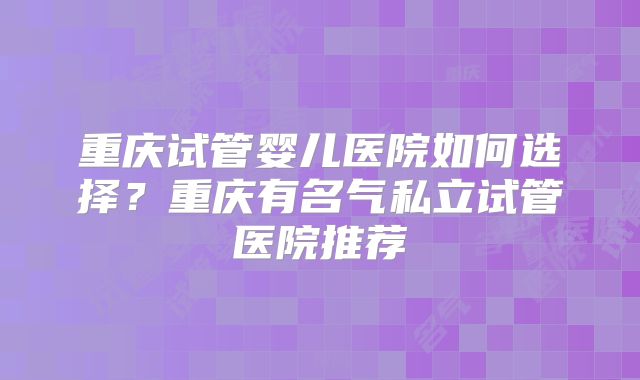重庆试管婴儿医院如何选择?重庆有名气私立试管医院推荐