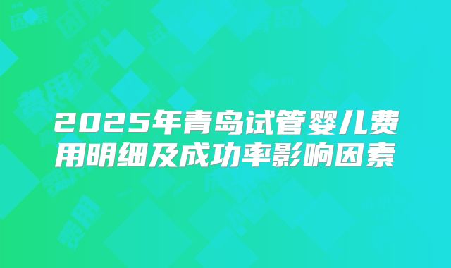 2025年青岛试管婴儿费用明细及成功率影响因素