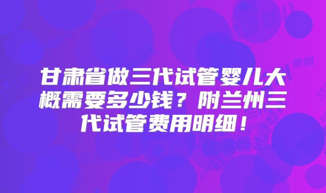 甘肃省做三代试管婴儿大概需要多少钱?附兰州三代试管费用明细!