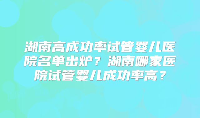湖南高成功率试管婴儿医院名单出炉？湖南哪家医院试管婴儿成功率高？