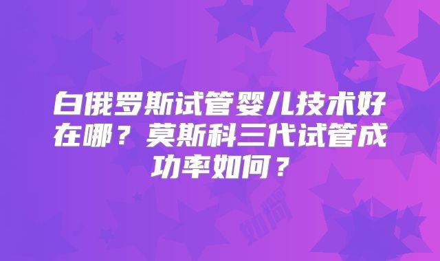 白俄罗斯试管婴儿技术好在哪?莫斯科三代试管成功率如何?