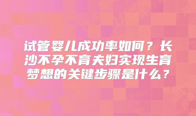 试管婴儿成功率如何？长沙不孕不育夫妇实现生育梦想的关键步骤是什么？