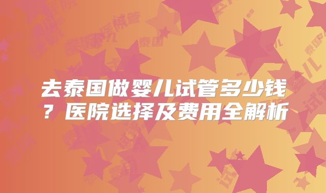 去泰国做婴儿试管多少钱？医院选择及费用全解析