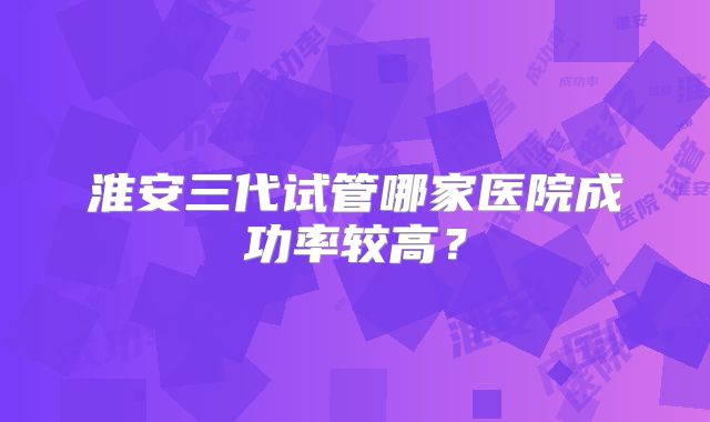 淮安三代试管哪家医院成功率较高？