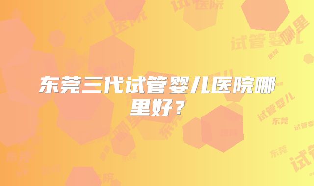 东莞三代试管婴儿医院哪里好?
