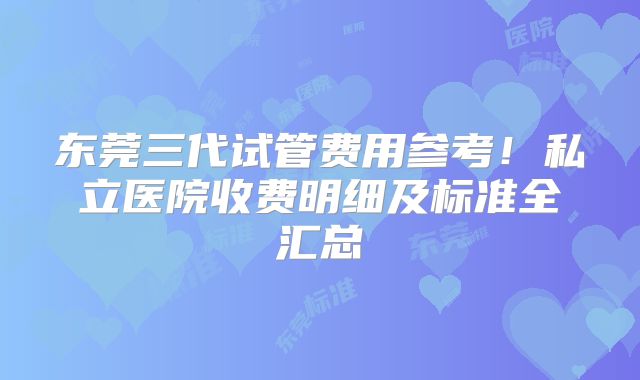 东莞三代试管费用参考!私立医院收费明细及标准全汇总