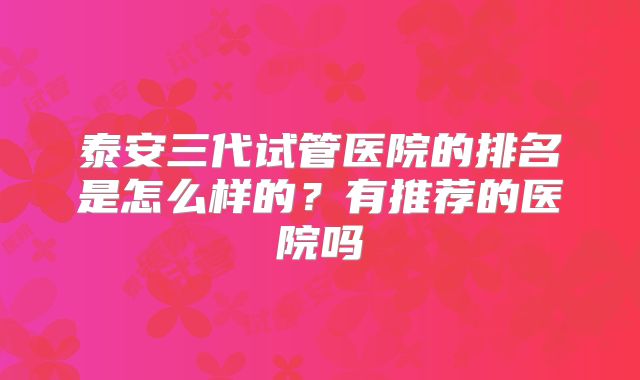 泰安三代试管医院的排名是怎么样的?有推荐的医院吗