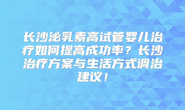 长沙泌乳素高试管婴儿治疗如何提高成功率？长沙治疗方案与生活方式调治建议！