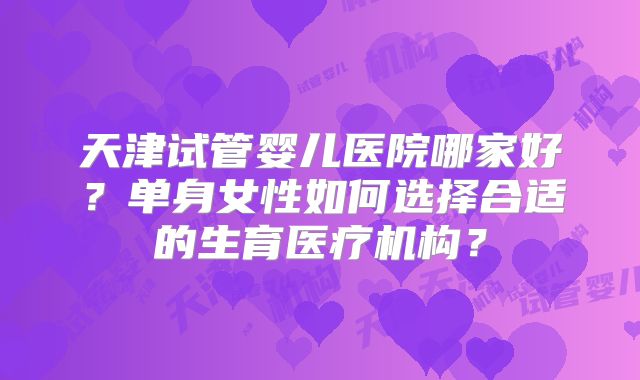 天津试管婴儿医院哪家好?单身女性如何选择合适的生育医疗机构?