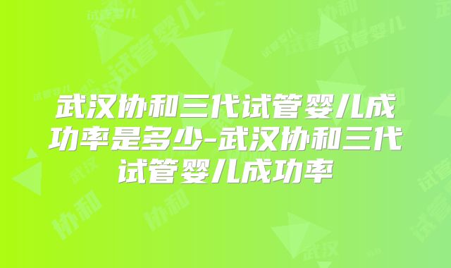 武汉协和三代试管婴儿成功率是多少-武汉协和三代试管婴儿成功率
