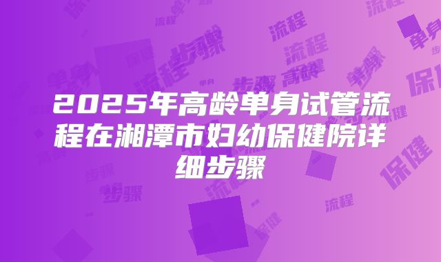 2025年高龄单身试管流程在湘潭市妇幼保健院详细步骤