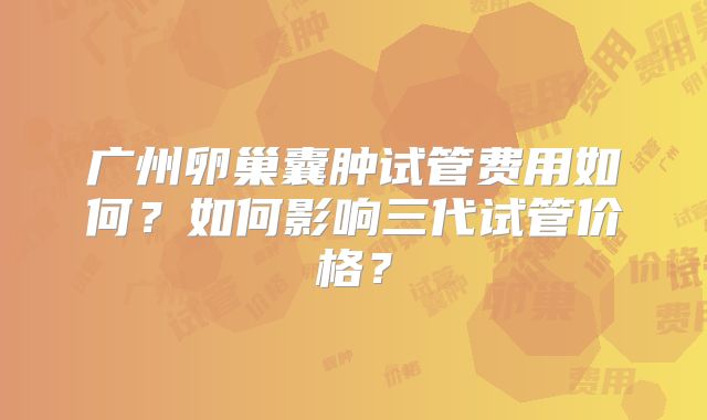 广州卵巢囊肿试管费用如何?如何影响三代试管价格?