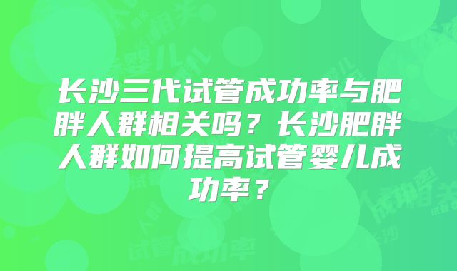 长沙三代试管成功率与肥胖人群相关吗？长沙肥胖人群如何提高试管婴儿成功率？