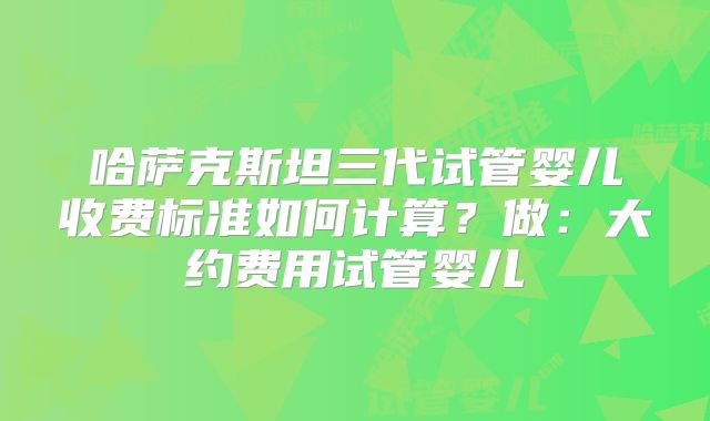 哈萨克斯坦三代试管婴儿收费标准如何计算?做:大约费用试管婴儿