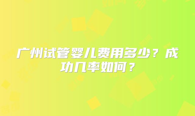 广州试管婴儿费用多少?成功几率如何?