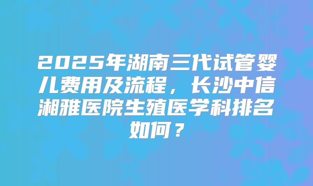 2025年湖南三代试管婴儿费用及流程,长沙中信湘雅医院生殖医学科排名如何?