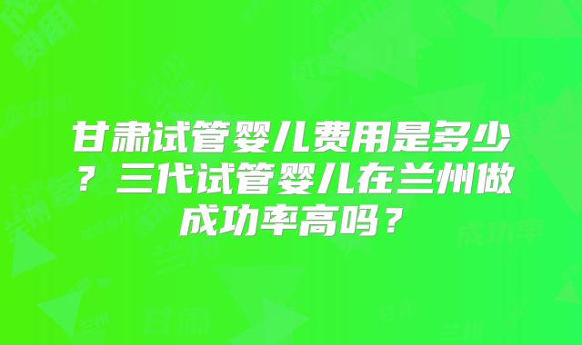 甘肃试管婴儿费用是多少？三代试管婴儿在兰州做成功率高吗？