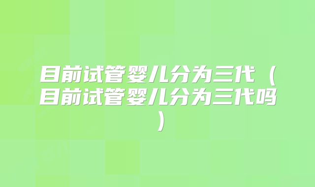 目前试管婴儿分为三代(目前试管婴儿分为三代吗)