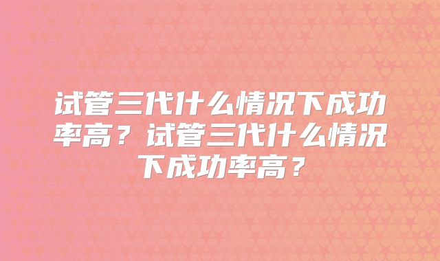 试管三代什么情况下成功率高？试管三代什么情况下成功率高？