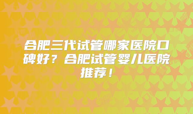 合肥三代试管哪家医院口碑好?合肥试管婴儿医院推荐!