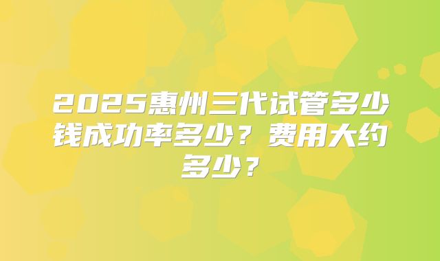 2025惠州三代试管多少钱成功率多少?费用大约多少?