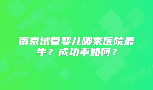 南京试管婴儿哪家医院最牛?成功率如何?