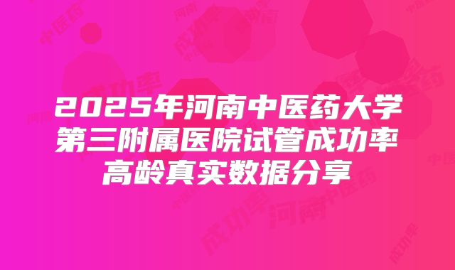 2025年河南中医药大学第三附属医院试管成功率高龄真实数据分享