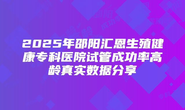 2025年邵阳汇恩生殖健康专科医院试管成功率高龄真实数据分享